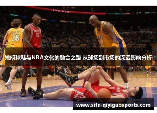 姚明球鞋与NBA文化的融合之路 从球场到市场的深远影响分析