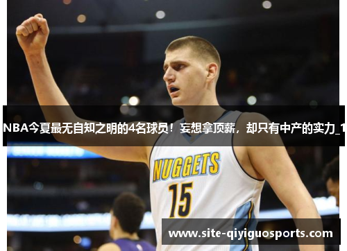 NBA今夏最无自知之明的4名球员！妄想拿顶薪，却只有中产的实力_1