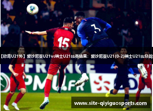 【欧青U21外】爱沙尼亚U21vs瑞士U21比赛结果：爱沙尼亚U21(0-2)瑞士U21比分战报
